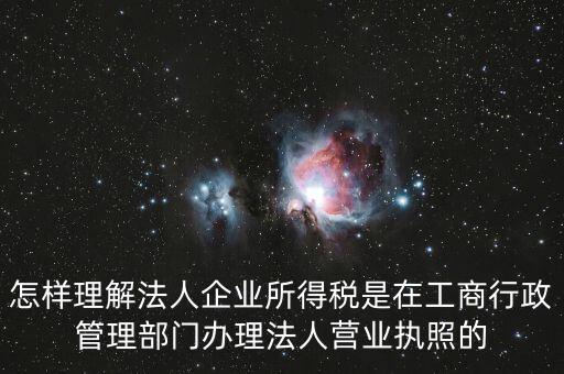 怎樣理解法人企業(yè)所得稅是在工商行政管理部門辦理法人營業(yè)執(zhí)照的