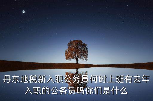 丹東國(guó)稅什么時(shí)候報(bào)道，丹東地稅新入職公務(wù)員何時(shí)上班有去年入職的公務(wù)員嗎你們是什么