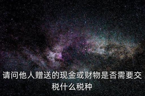 請問他人贈送的現(xiàn)金或財物是否需要交稅什么稅種