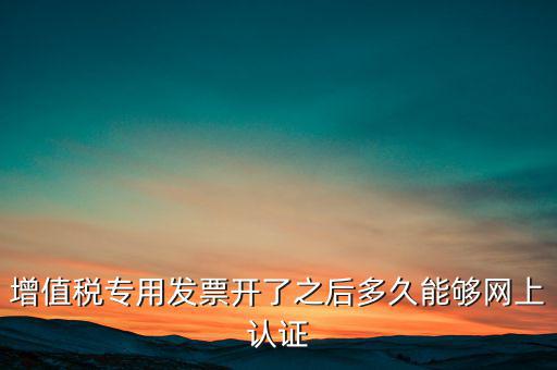 專票什么時候認(rèn)證，增值稅專用發(fā)票開了之后多久能夠網(wǎng)上認(rèn)證