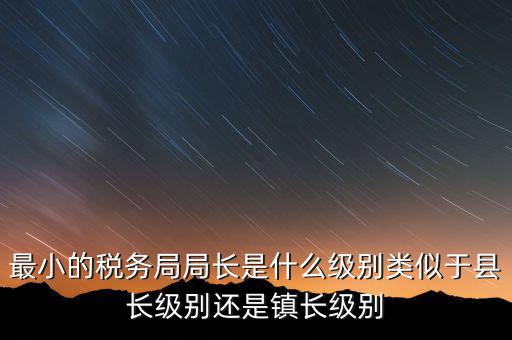 最小的稅務(wù)局局長是什么級(jí)別類似于縣長級(jí)別還是鎮(zhèn)長級(jí)別