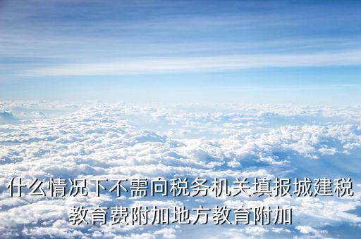 什么情況下不需向稅務(wù)機關(guān)填報城建稅教育費附加地方教育附加