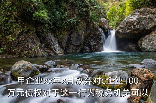 甲企業(yè)xx年x月放棄對c企業(yè)100萬元債權(quán)對于這一行為稅務(wù)機關(guān)可以