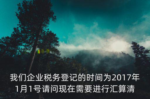 我們企業(yè)稅務(wù)登記的時(shí)間為2017年1月1號(hào)請(qǐng)問現(xiàn)在需要進(jìn)行匯算清