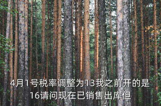 13稅率調(diào)整什么時候，4月1號稅率調(diào)整為13我之前開的是16請問現(xiàn)在已銷售出庫但