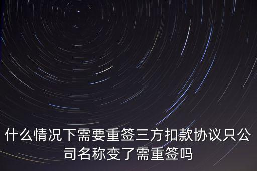 什么變更需要重簽三方協(xié)議，什么情況下需要重簽三方扣款協(xié)議只公司名稱(chēng)變了需重簽嗎