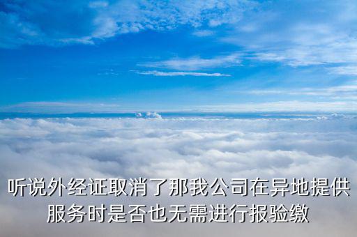 聽說外經(jīng)證取消了那我公司在異地提供服務(wù)時是否也無需進(jìn)行報驗繳