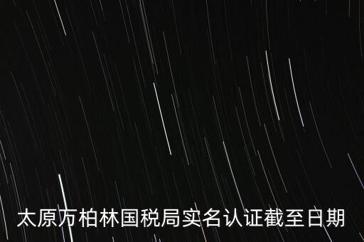 山西實名制辦稅什么時候開始，太原萬柏林國稅局實名認證截至日期