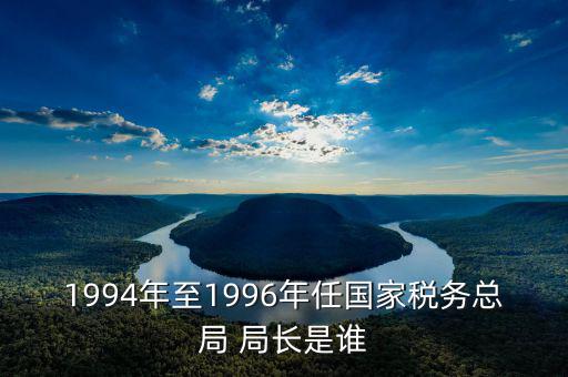 1994年至1996年任國家稅務(wù)總局 局長是誰