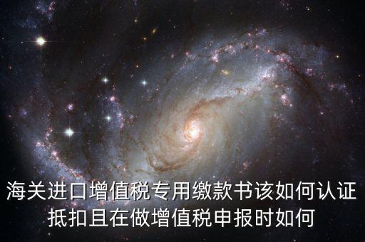 海關進口增值稅專用繳款書該如何認證抵扣且在做增值稅申報時如何