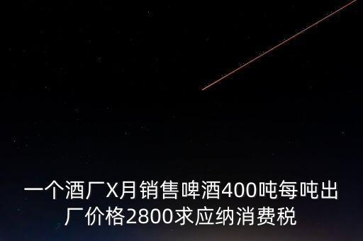 一個酒廠X月銷售啤酒400噸每噸出廠價格2800求應納消費稅