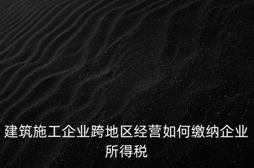 建筑施工企業(yè)跨地區(qū)經(jīng)營如何繳納企業(yè)所得稅