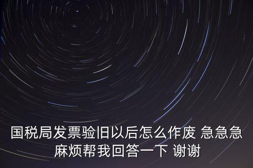 國稅局發(fā)票驗(yàn)舊以后怎么作廢 急急急 麻煩幫我回答一下 謝謝