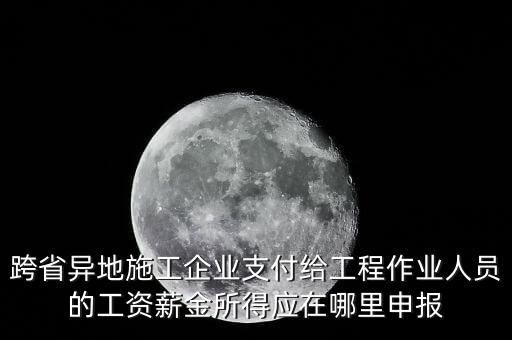 跨省異地施工企業(yè)支付給工程作業(yè)人員的工資薪金所得應(yīng)在哪里申報(bào)