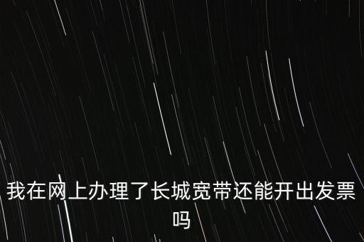 辦理寬帶業(yè)務(wù)如何開票，我在網(wǎng)上辦理了長(zhǎng)城寬帶還能開出發(fā)票嗎