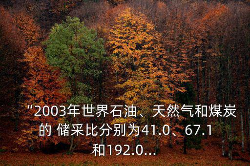 “2003年世界石油、天然氣和煤炭的 儲(chǔ)采比分別為41.0、67.1和192.0...