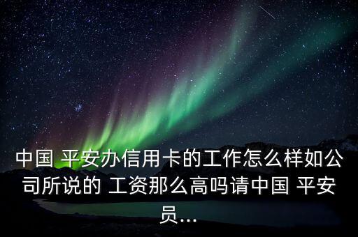 中國(guó) 平安辦信用卡的工作怎么樣如公司所說的 工資那么高嗎請(qǐng)中國(guó) 平安員...