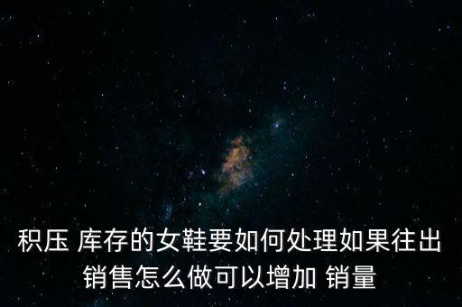 積壓 庫(kù)存的女鞋要如何處理如果往出銷售怎么做可以增加 銷量