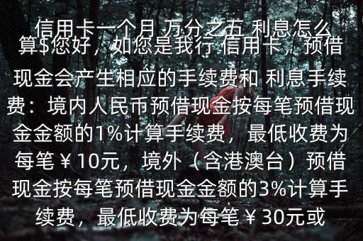  信用卡一個月 萬分之五 利息怎么算$您好，如您是我行 信用卡，預(yù)借現(xiàn)金會產(chǎn)生相應(yīng)的手續(xù)費和 利息手續(xù)費：境內(nèi)人民幣預(yù)借現(xiàn)金按每筆預(yù)借現(xiàn)金金額的1%計算手續(xù)費，最低收費為每筆￥10元，境外（含港澳臺）預(yù)借現(xiàn)金按每筆預(yù)借現(xiàn)金金額的3%計算手續(xù)費，最低收費為每筆￥30元或