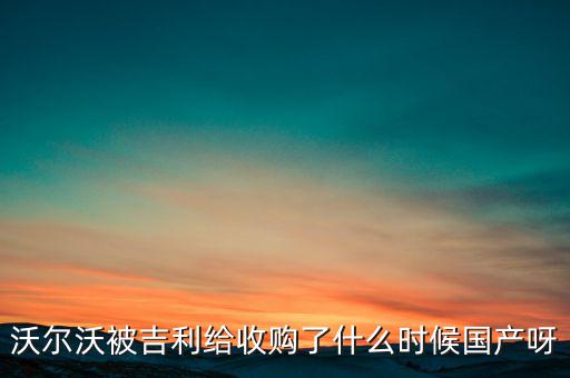 長安沃爾沃什么時候合資到期，沃爾沃被吉利給收購了什么時候國產(chǎn)呀