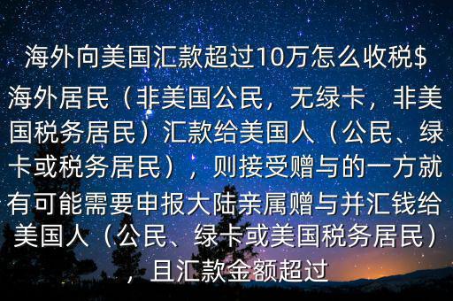 海外向美國匯款超過10萬怎么收稅$海外居民（非美國公民，無綠卡，非美國稅務居民）匯款給美國人（公民、綠卡或稅務居民），則接受贈與的一方就有可能需要申報大陸親屬贈與并匯錢給美國人（公民、綠卡或美國稅務居民），且匯款金額超過