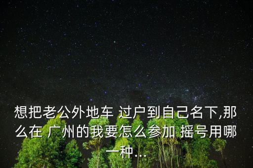 想把老公外地車 過戶到自己名下,那么在 廣州的我要怎么參加 搖號(hào)用哪一種...