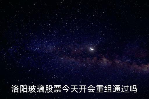 洛陽玻璃什么時候重組，洛陽玻璃股票今天開會重組通過嗎