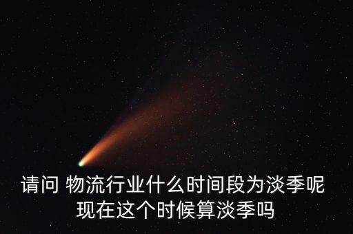 請問 物流行業(yè)什么時間段為淡季呢 現(xiàn)在這個時候算淡季嗎