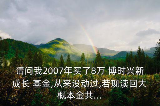 請問我2007年買了8萬 博時興新成長 基金,從來沒動過,若現(xiàn)瀆回大概本金共...