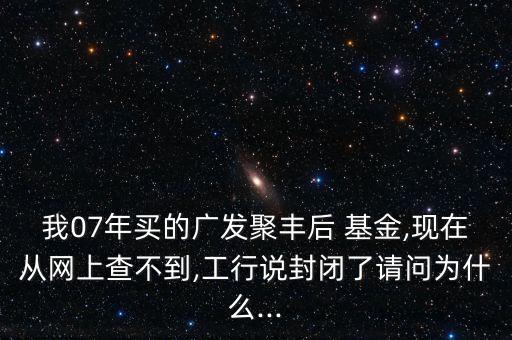 我07年買的廣發(fā)聚豐后 基金,現(xiàn)在從網(wǎng)上查不到,工行說封閉了請(qǐng)問為什么...