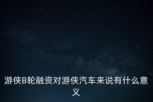 游俠B輪融資對(duì)游俠汽車來說有什么意義