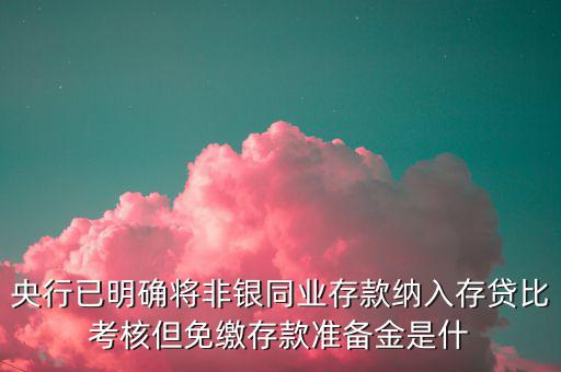 央行已明確將非銀同業(yè)存款納入存貸比考核但免繳存款準備金是什