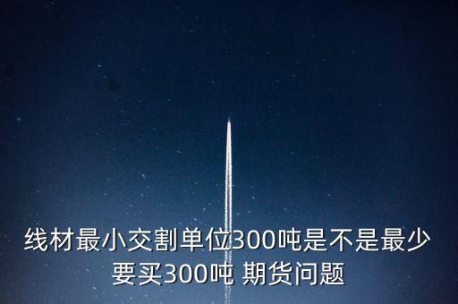 線材最小交割單位300噸是不是最少要買(mǎi)300噸 期貨問(wèn)題