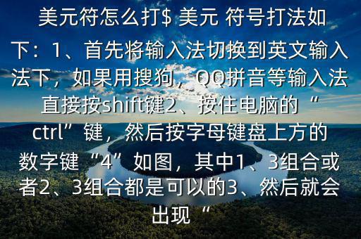  美元符怎么打$ 美元 符號打法如下：1、首先將輸入法切換到英文輸入法下，如果用搜狗，QQ拼音等輸入法直接按shift鍵2、按住電腦的“ctrl”鍵，然后按字母鍵盤上方的數(shù)字鍵“4”如圖，其中1、3組合或者2、3組合都是可以的3、然后就會出現(xiàn)“