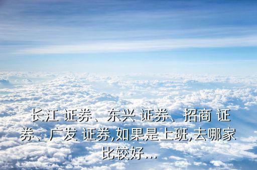  長江 證券、東興 證券、招商 證券、廣發(fā) 證券,如果是上班,去哪家比較好...