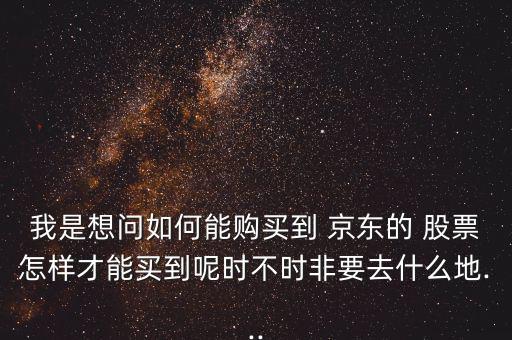 我是想問如何能購買到 京東的 股票怎樣才能買到呢時不時非要去什么地...