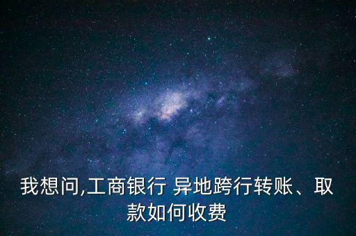 我想問,工商銀行 異地跨行轉(zhuǎn)賬、取款如何收費(fèi)