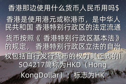  香港那邊使用什么貨幣人民幣用嗎$ 香港是使用港元或稱港幣，是中華人民共和國 香港特別行政區(qū)的法定流通貨幣按照《 香港特別行政區(qū)基本法》的規(guī)定， 香港特別行政區(qū)立法的自治權(quán)包括自行發(fā)行貨幣的權(quán)力其正式的ISO4217簡稱為HKD（HongKongDollar）；標(biāo)志為HK