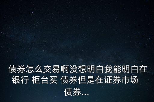  債券怎么交易啊沒(méi)想明白我能明白在銀行 柜臺(tái)買(mǎi) 債券但是在證券市場(chǎng) 債券...