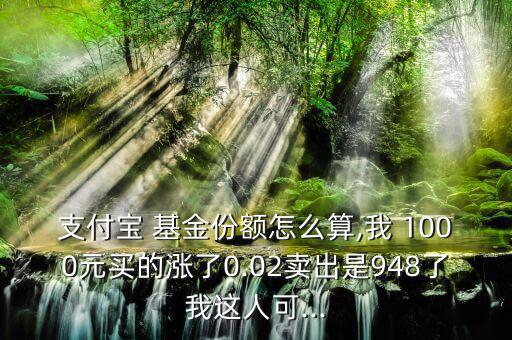 支付寶 基金份額怎么算,我 1000元買的漲了0.02賣出是948了我這人可...