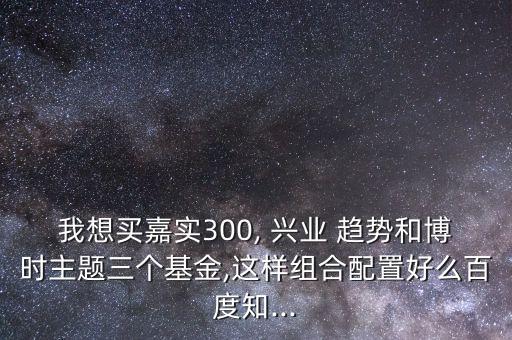 我想買嘉實300, 興業(yè) 趨勢和博時主題三個基金,這樣組合配置好么百度知...