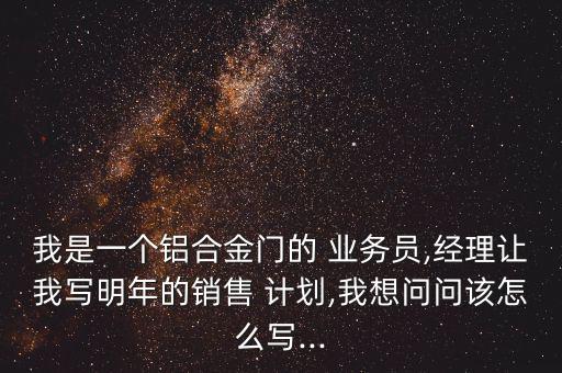 我是一個鋁合金門的 業(yè)務員,經(jīng)理讓我寫明年的銷售 計劃,我想問問該怎么寫...