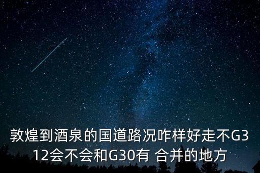 敦煌到酒泉的國道路況咋樣好走不G312會(huì)不會(huì)和G30有 合并的地方