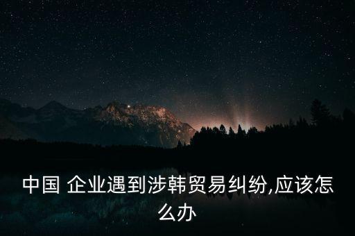 中國(guó) 企業(yè)遇到涉韓貿(mào)易糾紛,應(yīng)該怎么辦