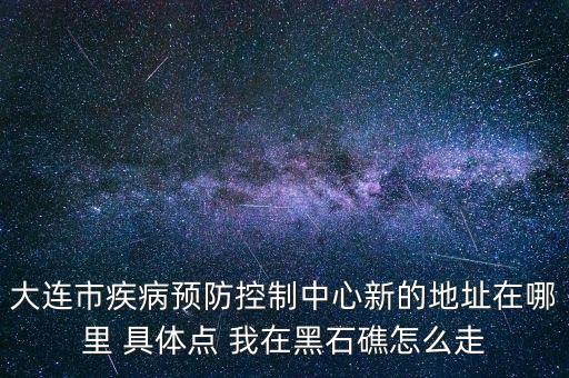 大連市疾病預(yù)防控制中心新的地址在哪里 具體點 我在黑石礁怎么走