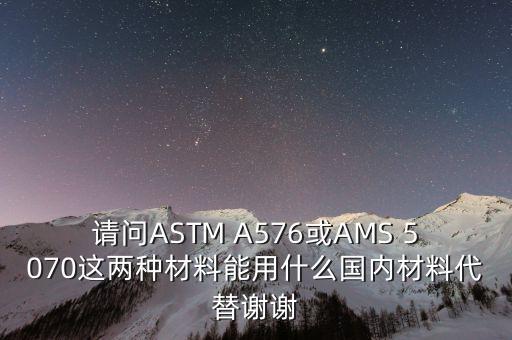 請(qǐng)問(wèn)ASTM A576或AMS 5070這兩種材料能用什么國(guó)內(nèi)材料代替謝謝