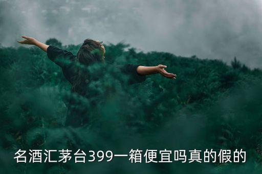 茅臺集團酒為什么便宜，名酒匯茅臺399一箱便宜嗎真的假的