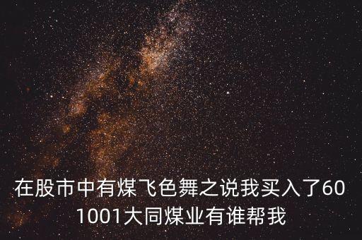 在股市中有煤飛色舞之說(shuō)我買(mǎi)入了601001大同煤業(yè)有誰(shuí)幫我