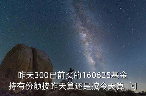 160625什么時(shí)候折算，昨天300已前買(mǎi)的160625基金持有份額按昨天算還是按今天算  問(wèn)