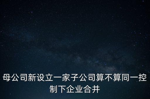 母公司新設立一家子公司算不算同一控制下企業(yè)合并